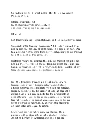 United States: 2010. Washington, DC: U.S. Government
Printing Office.
Ethical Question 16.1
Do the terminally ill have a duty to
end their lives as soon as they can?
EP 2.1.2
676 Understanding Human Behavior and the Social Environment
Copyright 2012 Cengage Learning. All Rights Reserved. May
not be copied, scanned, or duplicated, in whole or in part. Due
to electronic rights, some third party content may be suppressed
from the eBook and/or eChapter(s).
Editorial review has deemed that any suppressed content does
not materially affect the overall learning experience. Cengage
Learning reserves the right to remove additional content at any
time if subsequent rights restrictions require it.
In 1986, Congress (recognizing that mandatory re-
tirement was overtly discriminatory against older
adults) outlawed most mandatory retirement policies.
In many occupations, the supply of labor exceeds the
demand. An often used remedy for the oversupply of
available employees is the encouragement of ever ear-
lier retirement. Even though employers can no longer
force a worker to retire, many exert subtle pressures
on their older employees to retire.
Many workers who retire early supplement their
pension with another job, usually at a lower status.
About 85 percent of Americans 65 and older are
 