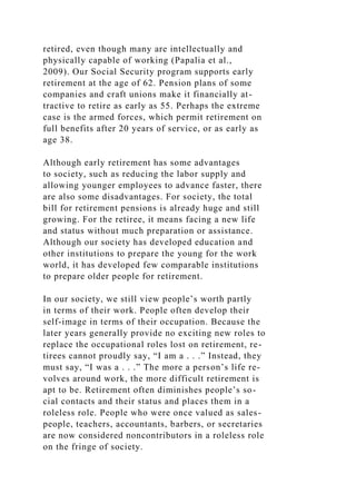 retired, even though many are intellectually and
physically capable of working (Papalia et al.,
2009). Our Social Security program supports early
retirement at the age of 62. Pension plans of some
companies and craft unions make it financially at-
tractive to retire as early as 55. Perhaps the extreme
case is the armed forces, which permit retirement on
full benefits after 20 years of service, or as early as
age 38.
Although early retirement has some advantages
to society, such as reducing the labor supply and
allowing younger employees to advance faster, there
are also some disadvantages. For society, the total
bill for retirement pensions is already huge and still
growing. For the retiree, it means facing a new life
and status without much preparation or assistance.
Although our society has developed education and
other institutions to prepare the young for the work
world, it has developed few comparable institutions
to prepare older people for retirement.
In our society, we still view people’s worth partly
in terms of their work. People often develop their
self-image in terms of their occupation. Because the
later years generally provide no exciting new roles to
replace the occupational roles lost on retirement, re-
tirees cannot proudly say, “I am a . . .” Instead, they
must say, “I was a . . .” The more a person’s life re-
volves around work, the more difficult retirement is
apt to be. Retirement often diminishes people’s so-
cial contacts and their status and places them in a
roleless role. People who were once valued as sales-
people, teachers, accountants, barbers, or secretaries
are now considered noncontributors in a roleless role
on the fringe of society.
 