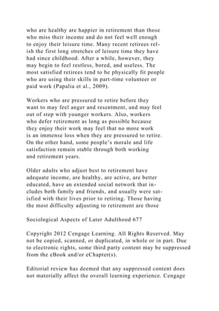 who are healthy are happier in retirement than those
who miss their income and do not feel well enough
to enjoy their leisure time. Many recent retirees rel-
ish the first long stretches of leisure time they have
had since childhood. After a while, however, they
may begin to feel restless, bored, and useless. The
most satisfied retirees tend to be physically fit people
who are using their skills in part-time volunteer or
paid work (Papalia et al., 2009).
Workers who are pressured to retire before they
want to may feel anger and resentment, and may feel
out of step with younger workers. Also, workers
who defer retirement as long as possible because
they enjoy their work may feel that no more work
is an immense loss when they are pressured to retire.
On the other hand, some people’s morale and life
satisfaction remain stable through both working
and retirement years.
Older adults who adjust best to retirement have
adequate income, are healthy, are active, are better
educated, have an extended social network that in-
cludes both family and friends, and usually were sat-
isfied with their lives prior to retiring. Those having
the most difficulty adjusting to retirement are those
Sociological Aspects of Later Adulthood 677
Copyright 2012 Cengage Learning. All Rights Reserved. May
not be copied, scanned, or duplicated, in whole or in part. Due
to electronic rights, some third party content may be suppressed
from the eBook and/or eChapter(s).
Editorial review has deemed that any suppressed content does
not materially affect the overall learning experience. Cengage
 
