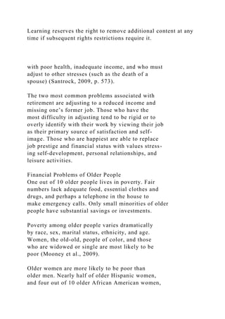Learning reserves the right to remove additional content at any
time if subsequent rights restrictions require it.
with poor health, inadequate income, and who must
adjust to other stresses (such as the death of a
spouse) (Santrock, 2009, p. 573).
The two most common problems associated with
retirement are adjusting to a reduced income and
missing one’s former job. Those who have the
most difficulty in adjusting tend to be rigid or to
overly identify with their work by viewing their job
as their primary source of satisfaction and self-
image. Those who are happiest are able to replace
job prestige and financial status with values stress-
ing self-development, personal relationships, and
leisure activities.
Financial Problems of Older People
One out of 10 older people lives in poverty. Fair
numbers lack adequate food, essential clothes and
drugs, and perhaps a telephone in the house to
make emergency calls. Only small minorities of older
people have substantial savings or investments.
Poverty among older people varies dramatically
by race, sex, marital status, ethnicity, and age.
Women, the old-old, people of color, and those
who are widowed or single are most likely to be
poor (Mooney et al., 2009).
Older women are more likely to be poor than
older men. Nearly half of older Hispanic women,
and four out of 10 older African American women,
 