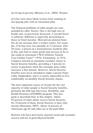 are living in poverty (Mooney et al., 2009). Women
of color were more likely to have been working in
low-paying jobs with no retirement plan.
The financial problems of older people are com-
pounded by other factors. One is the high cost of
health care, as previously discussed. A second factor
is inflation. Inflation is especially devastating to
those on fixed incomes. Most private pension bene-
fits do not increase after a worker retires. For exam-
ple, if living costs rise annually at 3.5 percent, after
20 years, a person on a fixed pension would be able
to buy only half as many goods and services as he or
she could at retirement (“Will Inflation Tarnish
Your Golden Years?” 1979). Fortunately, in 1974,
Congress enacted an automatic escalator clause in
Social Security benefits, providing a 3 percent in-
crease in payments when the consumer price index
increases a like amount. However, Social Security
benefits were never intended to make a person finan-
cially independent, and it is nearly impossible to live
comfortably on monthly Social Security checks.
The most important source of income for the vast
majority of older people is Social Security benefits,
primarily the Old-Age Survivors, Disability, and
Health Insurance (OASDHI) program. This pro-
gram is described later in this chapter. About
95 percent of older adults receive Social Security;
for 18 percent of them, Social Security is their only
income (Hooyman, 2007). About 14 percent of
Americans age 65 and older are in the paid labor
Retirees who have previously enjoyed social and economic
success and are in good physical health
 