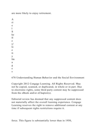 are more likely to enjoy retirement.
A
ri
e
l
S
ke
ll
e
y/
G
e
tt
y
Im
a
g
e
s
678 Understanding Human Behavior and the Social Environment
Copyright 2012 Cengage Learning. All Rights Reserved. May
not be copied, scanned, or duplicated, in whole or in part. Due
to electronic rights, some third party content may be suppressed
from the eBook and/or eChapter(s).
Editorial review has deemed that any suppressed content does
not materially affect the overall learning experience. Cengage
Learning reserves the right to remove additional content at any
time if subsequent rights restrictions require it.
force. This figure is substantially lower than in 1950,
 