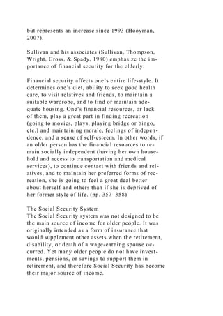 but represents an increase since 1993 (Hooyman,
2007).
Sullivan and his associates (Sullivan, Thompson,
Wright, Gross, & Spady, 1980) emphasize the im-
portance of financial security for the elderly:
Financial security affects one’s entire life-style. It
determines one’s diet, ability to seek good health
care, to visit relatives and friends, to maintain a
suitable wardrobe, and to find or maintain ade-
quate housing. One’s financial resources, or lack
of them, play a great part in finding recreation
(going to movies, plays, playing bridge or bingo,
etc.) and maintaining morale, feelings of indepen-
dence, and a sense of self-esteem. In other words, if
an older person has the financial resources to re-
main socially independent (having her own house-
hold and access to transportation and medical
services), to continue contact with friends and rel-
atives, and to maintain her preferred forms of rec-
reation, she is going to feel a great deal better
about herself and others than if she is deprived of
her former style of life. (pp. 357–358)
The Social Security System
The Social Security system was not designed to be
the main source of income for older people. It was
originally intended as a form of insurance that
would supplement other assets when the retirement,
disability, or death of a wage-earning spouse oc-
curred. Yet many older people do not have invest-
ments, pensions, or savings to support them in
retirement, and therefore Social Security has become
their major source of income.
 
