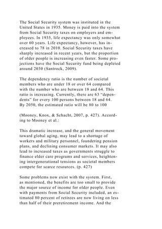 The Social Security system was instituted in the
United States in 1935. Money is paid into the system
from Social Security taxes on employers and em-
ployees. In 1935, life expectancy was only somewhat
over 60 years. Life expectancy, however, has in-
creased to 78 in 2010. Social Security taxes have
sharply increased in recent years, but the proportion
of older people is increasing even faster. Some pro-
jections have the Social Security fund being depleted
around 2030 (Santrock, 2009).
The dependency ratio is the number of societal
members who are under 18 or over 64 compared
with the number who are between 18 and 64. This
ratio is increasing. Currently, there are 63 “depen-
dents” for every 100 persons between 18 and 64.
By 2050, the estimated ratio will be 80 to 100
(Mooney, Knox, & Schacht, 2007, p. 427). Accord-
ing to Mooney et al.:
This dramatic increase, and the general movement
toward global aging, may lead to a shortage of
workers and military personnel, foundering pension
plans, and declining consumer markets. It may also
lead to increased taxes as governments struggle to
finance elder care programs and services, heighten-
ing intergenerational tensions as societal members
compete for scarce resources. (p. 427)
Some problems now exist with the system. First,
as mentioned, the benefits are too small to provide
the major source of income for older people. Even
with payments from Social Security included, an es-
timated 80 percent of retirees are now living on less
than half of their preretirement income. And the
 