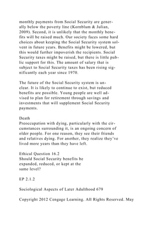 monthly payments from Social Security are gener-
ally below the poverty line (Kornblum & Julian,
2009). Second, it is unlikely that the monthly bene-
fits will be raised much. Our society faces some hard
choices about keeping the Social Security system sol-
vent in future years. Benefits might be lowered, but
this would further impoverish the recipients. Social
Security taxes might be raised, but there is little pub-
lic support for this. The amount of salary that is
subject to Social Security taxes has been rising sig-
nificantly each year since 1970.
The future of the Social Security system is un-
clear. It is likely to continue to exist, but reduced
benefits are possible. Young people are well ad-
vised to plan for retirement through savings and
investments that will supplement Social Security
payments.
Death
Preoccupation with dying, particularly with the cir-
cumstances surrounding it, is an ongoing concern of
older people. For one reason, they see their friends
and relatives dying. For another, they realize they’ve
lived more years than they have left.
Ethical Question 16.2
Should Social Security benefits be
expanded, reduced, or kept at the
same level?
EP 2.1.2
Sociological Aspects of Later Adulthood 679
Copyright 2012 Cengage Learning. All Rights Reserved. May
 