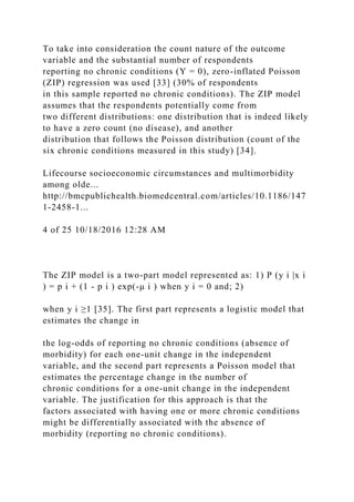 To take into consideration the count nature of the outcome
variable and the substantial number of respondents
reporting no chronic conditions (Y = 0), zero-inflated Poisson
(ZIP) regression was used [33] (30% of respondents
in this sample reported no chronic conditions). The ZIP model
assumes that the respondents potentially come from
two different distributions: one distribution that is indeed likely
to have a zero count (no disease), and another
distribution that follows the Poisson distribution (count of the
six chronic conditions measured in this study) [34].
Lifecourse socioeconomic circumstances and multimorbidity
among olde...
http://bmcpublichealth.biomedcentral.com/articles/10.1186/147
1-2458-1...
4 of 25 10/18/2016 12:28 AM
The ZIP model is a two-part model represented as: 1) P (y i |x i
) = p i + (1 - p i ) exp(-μ i ) when y i = 0 and; 2)
when y i ≥1 [35]. The first part represents a logistic model that
estimates the change in
the log-odds of reporting no chronic conditions (absence of
morbidity) for each one-unit change in the independent
variable, and the second part represents a Poisson model that
estimates the percentage change in the number of
chronic conditions for a one-unit change in the independent
variable. The justification for this approach is that the
factors associated with having one or more chronic conditions
might be differentially associated with the absence of
morbidity (reporting no chronic conditions).
 
