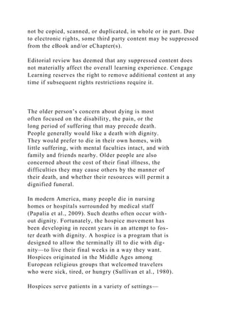 not be copied, scanned, or duplicated, in whole or in part. Due
to electronic rights, some third party content may be suppressed
from the eBook and/or eChapter(s).
Editorial review has deemed that any suppressed content does
not materially affect the overall learning experience. Cengage
Learning reserves the right to remove additional content at any
time if subsequent rights restrictions require it.
The older person’s concern about dying is most
often focused on the disability, the pain, or the
long period of suffering that may precede death.
People generally would like a death with dignity.
They would prefer to die in their own homes, with
little suffering, with mental faculties intact, and with
family and friends nearby. Older people are also
concerned about the cost of their final illness, the
difficulties they may cause others by the manner of
their death, and whether their resources will permit a
dignified funeral.
In modern America, many people die in nursing
homes or hospitals surrounded by medical staff
(Papalia et al., 2009). Such deaths often occur with-
out dignity. Fortunately, the hospice movement has
been developing in recent years in an attempt to fos-
ter death with dignity. A hospice is a program that is
designed to allow the terminally ill to die with dig-
nity—to live their final weeks in a way they want.
Hospices originated in the Middle Ages among
European religious groups that welcomed travelers
who were sick, tired, or hungry (Sullivan et al., 1980).
Hospices serve patients in a variety of settings—
 