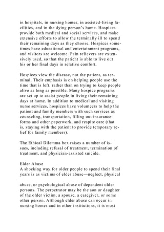 in hospitals, in nursing homes, in assisted-living fa-
cilities, and in the dying person’s home. Hospices
provide both medical and social services, and make
extensive efforts to allow the terminally ill to spend
their remaining days as they choose. Hospices some-
times have educational and entertainment programs,
and visitors are welcome. Pain relievers are exten-
sively used, so that the patient is able to live out
his or her final days in relative comfort.
Hospices view the disease, not the patient, as ter-
minal. Their emphasis is on helping people use the
time that is left, rather than on trying to keep people
alive as long as possible. Many hospice programs
are set up to assist people in living their remaining
days at home. In addition to medical and visiting
nurse services, hospices have volunteers to help the
patient and family members with such services as
counseling, transportation, filling out insurance
forms and other paperwork, and respite care (that
is, staying with the patient to provide temporary re-
lief for family members).
The Ethical Dilemma box raises a number of is-
sues, including refusal of treatment, termination of
treatment, and physician-assisted suicide.
Elder Abuse
A shocking way for older people to spend their final
years is as victims of elder abuse—neglect, physical
abuse, or psychological abuse of dependent older
persons. The perpetrator may be the son or daughter
of the older victim, a spouse, a caregiver, or some
other person. Although elder abuse can occur in
nursing homes and in other institutions, it is most
 