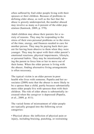 often suffered by frail older people living with their
spouses or their children. Because of problems in
defining elder abuse, as well as the fact that the
abuse is grossly underreported, the number abused
may involve as many as 6 percent of the older pop-
ulation (Santrock, 2009, p. 579).
Adult children may abuse their parents for a va-
riety of reasons. They may be responding to the
stress of their own personal problems or to the stress
of the time, energy, and finances needed to care for
another person. They may be paying back their par-
ent for having been abusive to them when they were
younger. They may be upset with their older parent’s
emotional reactions, physical impairments, lifestyle,
or personal habits. They may be intentionally abus-
ing the parent to force him or her to move out of
their home. When the older person is living with
the abuser, finding alternative living arrangements
is often necessary.
The typical victim is an older person in poor
health who lives with someone. Papalia and her as-
sociates (2009) note that the abuser is more likely to
be a spouse than a child, partly because substantially
more older people live with spouses than with their
children. The risk of elder abuse is substantially in-
creased when the caregiver is depressed (Papalia,
et al., 2009, p. 611).
The varied forms of mistreatment of older people
are typically grouped into the following seven
categories:
• Physical abuse: the infliction of physical pain or
injury, including bruising, punching, or restraining
 