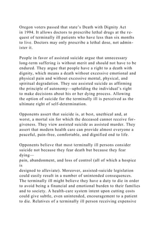 Oregon voters passed that state’s Death with Dignity Act
in 1994. It allows doctors to prescribe lethal drugs at the re-
quest of terminally ill patients who have less than six months
to live. Doctors may only prescribe a lethal dose, not admin-
ister it.
People in favor of assisted suicide argue that unnecessary
long-term suffering is without merit and should not have to be
endured. They argue that people have a right to a death with
dignity, which means a death without excessive emotional and
physical pain and without excessive mental, physical, and
spiritual degradation. They see assisted suicide as affirming
the principle of autonomy—upholding the individual’s right
to make decisions about his or her dying process. Allowing
the option of suicide for the terminally ill is perceived as the
ultimate right of self-determination.
Opponents assert that suicide is, at best, unethical and, at
worst, a mortal sin for which the deceased cannot receive for-
giveness. They view assisted suicide as assisted murder. They
assert that modern health care can provide almost everyone a
peaceful, pain-free, comfortable, and dignified end to life.
Opponents believe that most terminally ill persons consider
suicide not because they fear death but because they fear
dying—
pain, abandonment, and loss of control (all of which a hospice
is
designed to alleviate). Moreover, assisted-suicide legislation
could easily result in a number of unintended consequences.
The terminally ill might believe they have a duty to die in order
to avoid being a financial and emotional burden to their families
and to society. A health-care system intent upon cutting costs
could give subtle, even unintended, encouragement to a patient
to die. Relatives of a terminally ill person receiving expensive
 