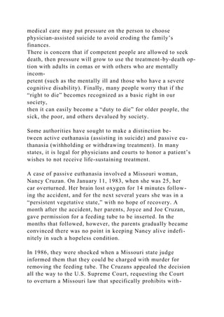 medical care may put pressure on the person to choose
physician-assisted suicide to avoid eroding the family’s
finances.
There is concern that if competent people are allowed to seek
death, then pressure will grow to use the treatment-by-death op-
tion with adults in comas or with others who are mentally
incom-
petent (such as the mentally ill and those who have a severe
cognitive disability). Finally, many people worry that if the
“right to die” becomes recognized as a basic right in our
society,
then it can easily become a “duty to die” for older people, the
sick, the poor, and others devalued by society.
Some authorities have sought to make a distinction be-
tween active euthanasia (assisting in suicide) and passive eu-
thanasia (withholding or withdrawing treatment). In many
states, it is legal for physicians and courts to honor a patient’s
wishes to not receive life-sustaining treatment.
A case of passive euthanasia involved a Missouri woman,
Nancy Cruzan. On January 11, 1983, when she was 25, her
car overturned. Her brain lost oxygen for 14 minutes follow-
ing the accident, and for the next several years she was in a
“persistent vegetative state,” with no hope of recovery. A
month after the accident, her parents, Joyce and Joe Cruzan,
gave permission for a feeding tube to be inserted. In the
months that followed, however, the parents gradually became
convinced there was no point in keeping Nancy alive indefi-
nitely in such a hopeless condition.
In 1986, they were shocked when a Missouri state judge
informed them that they could be charged with murder for
removing the feeding tube. The Cruzans appealed the decision
all the way to the U.S. Supreme Court, requesting the Court
to overturn a Missouri law that specifically prohibits with-
 
