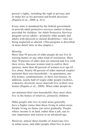person’s rights, including the right to privacy and
to make her or his personal and health decisions
(Papalia et al., 2009, p. 611)
Every state is mandated by the federal government
to provide adult protective services similar to those
provided for children. An Adult Protective Services
program serves adults—primarily older people and
adults with physical or mental disabilities—who are
being neglected or abused. (This program is described
in more detail later in this chapter.)
Housing
More than 95 percent of older people do not live in
nursing homes or any other kind of institution. More
than 70 percent of older men are married and live with
their wives. Because women tend to outlive their
spouses, more than 40 percent of women over age 65
live alone. Nearly 80 percent of older married couples
maintain their own households—in apartments, mo-
bile homes, condominiums, or their own houses. In
addition, nearly half of single older people (widows,
widowers, divorced, never married) live in their own
homes (Papalia et al., 2009). When older people do
not maintain their own households, they most often
live in the homes of relatives, primarily children.
Older people who live in rural areas generally
have a higher status than those living in urban areas.
People living on farms can retire gradually. People
whose income is in land, rather than a job, can re-
tain importance and esteem to an advanced age.
However, almost three-fourths of Americans live
in urban areas, and older people often live in poor-
 