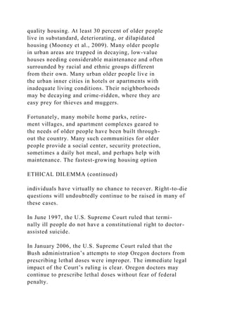 quality housing. At least 30 percent of older people
live in substandard, deteriorating, or dilapidated
housing (Mooney et al., 2009). Many older people
in urban areas are trapped in decaying, low-value
houses needing considerable maintenance and often
surrounded by racial and ethnic groups different
from their own. Many urban older people live in
the urban inner cities in hotels or apartments with
inadequate living conditions. Their neighborhoods
may be decaying and crime-ridden, where they are
easy prey for thieves and muggers.
Fortunately, many mobile home parks, retire-
ment villages, and apartment complexes geared to
the needs of older people have been built through-
out the country. Many such communities for older
people provide a social center, security protection,
sometimes a daily hot meal, and perhaps help with
maintenance. The fastest-growing housing option
ETHICAL DILEMMA (continued)
individuals have virtually no chance to recover. Right-to-die
questions will undoubtedly continue to be raised in many of
these cases.
In June 1997, the U.S. Supreme Court ruled that termi-
nally ill people do not have a constitutional right to doctor-
assisted suicide.
In January 2006, the U.S. Supreme Court ruled that the
Bush administration’s attempts to stop Oregon doctors from
prescribing lethal doses were improper. The immediate legal
impact of the Court’s ruling is clear. Oregon doctors may
continue to prescribe lethal doses without fear of federal
penalty.
 