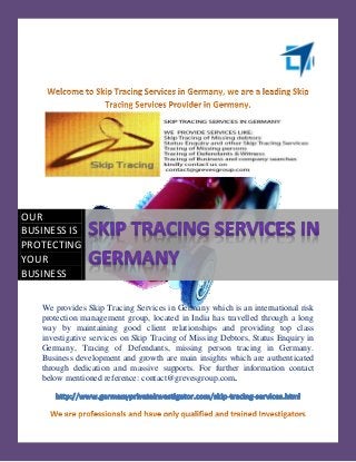 OUR
BUSINESS IS
PROTECTING
YOUR
BUSINESS

   We provides Skip Tracing Services in Germany which is an international risk
   protection management group, located in India has travelled through a long
   way by maintaining good client relationships and providing top class
   investigative services on Skip Tracing of Missing Debtors, Status Enquiry in
   Germany, Tracing of Defendants, missing person tracing in Germany.
   Business development and growth are main insights which are authenticated
   through dedication and massive supports. For further information contact
   below mentioned reference: contact@grevesgroup.com.
 