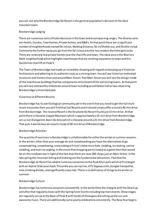 youcan see whythe Breckenridge Ski Resortisthe general population'sdecisionof the ideal
mountaintown.
Breckenridge Lodging
There are numeroussortsof hotel decisionsinthe townandencompassingranges.The diverse sorts
are Hotels,Condos,Townhomes,Private homes,andB&B's.At thatpointthere are a significant
numberof neighborhoodsnamedSki in/out,WalkingDistance,Ski in/Shuttle out,andShuttle in/out.
Commonlythe furtherawayyou go fromthe Ski in/outareathe lessmodestthe hotel getstobe.
There are relativelyfew private homesnearthe chairliftsandtown.The ideal areaisthe Warriors
Mark neighborhoodwhichhighlightstownhousesthatare strollingseparationtotownandthe
QuicksilverchairliftonPeak9.
The Town of Breckenridge hadmade anincredible showingwithregardstokeepingupitVictorian
Architecture andadheringtoitsauthenticrootsas a miningtown.Youwill see Victorianmotivated
structuresand homesclose andaroundMain Street.PastMain Streetyouwill see the designinside
of the townhouse buildingsthathascomponentsreminiscentof the oldminingtowns.Atthatpoint
youwill see noteworthymilestonesaroundtownincludinganexhibitionhallortwo observing
Breckenridge'schronicledpast.
ClosenesstodifferentResorts
Breckenridge hasitsownbiological communityyetinthe eventthatyouneedtoget the full multi
resortencounterthenyouwill findthatVail Resortsanditshouldsimplyofferarounda40 mindrive
fromBreckenridge.The nearestResortisthe Keystone Ski Resortfoundjust15mindrive.Atthat
pointthere islikewise CopperMountainwhichisapproximatelya25 mindrive fromBreckenridge.
Let usnot disregardA-BasinSki Areawhichislikewise arounda25 mindrive fromBreckenridge.
That puts 4 worldclassski resortsinside of 40 mindrive of Breckenridge.
Breckenridge Activities
The quantityof exercisesinBreckenridgeisunfathomable foreitherthe winterorsummerseasons.
In the winter,otherthanyouraverage ski and snowboardingyouhave the alternativestogo
snowmobiling,snowshoeing,snow tubingatFricso'sAdventure Park,sledding,ice skating,canine
sledding,andevenice angling.Inthe eventthatshoppingwereviewedasagame thenthat would
be on thisrundowntooin lightof the fact that there are near 200 shopsjust onMain Street.Inthe
late springthe mountainbikingandtrekkingare the fundamental attractions.Pastthatthe
Breckenridge ski Resorthasaddednumerousoccasionstothe Peak8fun park whichat firstbegan
withan Alpine Slide yearsback.Presentlyyoucanzipline,ATV Segwayvisits,bungee trampoline,
rock climbingdivider,andsignificantlycrazyride.There isnodeficiencyof thingstodowinteror
summer.
Breckenridge Culture
Breckenridge hasnumerousoccasionsconsistently.Inthe wintertime the itbeginswiththe Dew Cup
and afterthat regularlycloseswiththe SpringFeverEventsincludingtopmainevents.Show stages
are regularly setupat the Base of Peak8 withhorde of show goesdrenchingupthe sunand
awesome music.There are additionallysome yearlycelebrationsconsistently.The New Yearbegins
 