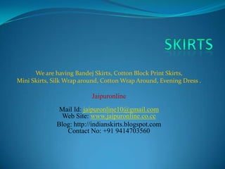We are having Bandej Skirts, Cotton Block Print Skirts,
Mini Skirts, Silk Wrap around, Cotton Wrap Around, Evening Dress .

                          Jaipuronline
               Mail Id: jaipuronline10@gmail.com
               Web Site: www.jaipuronline.co.cc
              Blog: http://indianskirts.blogspot.com
                 Contact No: +91 9414703560
 