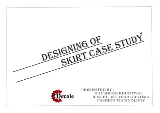 DESIGNING OF
SKIRT CASE STUDY
PRESENTED BY :
KHUSHBOO KHUNTWAL
B. Sc. FT. 1ST YEAR DIPLOMA
FASHION TECHNOLOGY
 