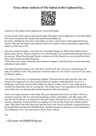Essay about Analysis of The Indian in the Cupboard by...
Analysis of The Indian in the Cupboard by Lynne Reid Banks
For this month s book report I read a book called The Indian in the Cupboard by Lynne Reid Banks.
This book was about a boy named Omri and his small Indian toy.
For Omri s birthday he received a small Indian toy from a friend and a small cupboard from his
brother. Omri put his Indian in the cupboard and to his surprise when he opened the cupboard the
Indian toy had come to life.
Omri has to keep his Indian a secret for fear of an adult finding out. When Omri told his friend
Patrick about the toy, Patrick wanted his own. Omri thought it was a bad idea but brought the toy to
life anyway. When Omri brought Patrick s cowboy toy to life, Patrick was very excited, but Omri ...
Show more content on Helpwriting.net ...
I think that a story about something that could never happen in real life always is more interesting
and attracts more readers.
The author described things well in this book, but this book was a bit easy to read because she
didn t use difficult words. This sometimes would not allow for you to know exactly how she meant
for things to appear.
The setting of this story is in modern day England. The book did not really describe what time
period it was supposed to be, but it seemed relatively modern. I think the book was set in a
moderately sized town, because Omri walked to school everyday, and if it were a big city this
would be an impossible task for a young boy. The setting wasn t very important to the book because
most of the story was about people and not necessarily their environment.
There were many characters in this book. The main character in this book was Omri. Omri was
a normal young boy who was interested in playing cowboys and Indians, and other games like
that. His friend, Patrick, was interested in the same things, but Patrick wasn t as nice and he was a
bit bossy and pushy. He forced Omri into making a live toy for him. Omri had a brother named
Adiel. Adiel didn t like Omri that much and one time in the story he hid Omri s cupboard because
he thought Omri had taken his football shorts. Another character in this book was the headmaster.
The headmaster was a very strict person, but he wasn t unkind.
The
... Get more on HelpWriting.net ...
 