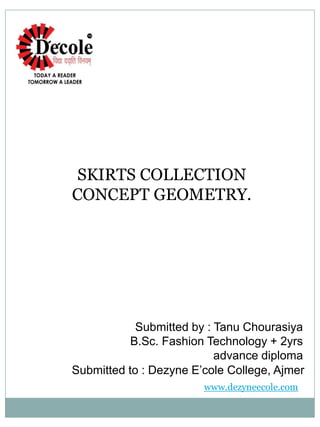 SKIRTS COLLECTION
CONCEPT GEOMETRY.
Submitted by : Tanu Chourasiya
B.Sc. Fashion Technology + 2yrs
advance diploma
Submitted to : Dezyne E’cole College, Ajmer
www.dezyneecole.com
 