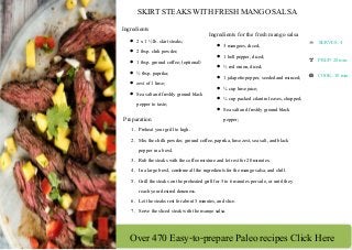 Over 470 Easy-to-prepare Paleo recipes Click Here
 
 
 
 
SKIRT STEAKS WITH FRESH MANGO SALSA 
Ingredients
 2 x 1 ½ lb. skirt steaks;
 2 tbsp. chili powder;
 1 tbsp. ground coffee; (optional)
 ½ tbsp. paprika;
 zest of 1 lime;
 Sea salt and freshly ground black
pepper to taste;
Ingredients for the fresh mango salsa
 3 mangoes, diced;
 1 bell pepper, diced;
 ½ red onion, diced;
 1 jalapeño pepper, seeded and minced;
 ¼ cup lime juice;
 ¼ cup packed cilantro leaves, chopped;
 Sea salt and freshly ground black
pepper;Preparation
1. Preheat your grill to high.
2. Mix the chilli powder, ground coffee, paprika, lime zest, sea salt, and black
pepper in a bowl.
3. Rub the steaks with the coffee mixture and let rest for 20 minutes.
4. In a large bowl, combine all the ingredients for the mango salsa, and chill.
5. Grill the steaks on the preheated grill for 5 to 6 minutes per side, or until they
reach your desired doneness.
6. Let the steaks rest for about 5 minutes, and slice.
7. Serve the sliced steak with the mango salsa.
SERVES: 4 
PREP: 20 min. 
COOK: 10 min.
 
 