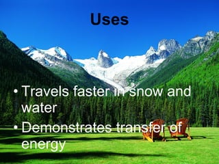 Uses Travels faster in snow and water Demonstrates transfer of energy