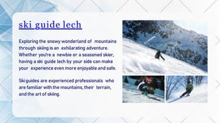 ski guide lech
Exploring the snowy wonderland of mountains
through skiing isan exhilarating adventure.
Whether you're a newbie or a seasoned skier,
having a ski guide lech by your side can make
your experienceeven more enjoyableand safe.
Skiguides are experienced professionals who
are familiarwiththe mountains, their terrain,
and the art of skiing.
 