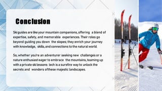 Conclusion
Skiguidesare likeyour mountain companions,offering a blend of
expertise, safety, and memorable experiences. Their roles go
beyond guiding you down the slopes; they enrich your journey
with knowledge, skills,and connections to the naturalworld.
So, whether you're an adventurer seeking new challengesor a
nature enthusiasteager to embrace the mountains, teaming up
withaprivateskilessons lech isa surefire way to unlock the
secrets and wonders ofthese majestic landscapes.
 