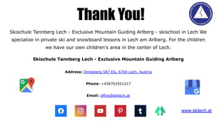 Skischule Tannberg Lech - Exclusive Mountain Guiding Arlberg - skischool in Lech We
specialize in private ski and snowboard lessons in Lech am Arlberg. For the children
we have our own children's area in the center of Lech.
Skischule Tannberg Lech - Exclusive Mountain Guiding Arlberg
Address: Omesberg 587 EG, 6764 Lech, Austria
Phone: +436763351217
Email: office@skilech.at
Thank You!
www.skilech.at
 
