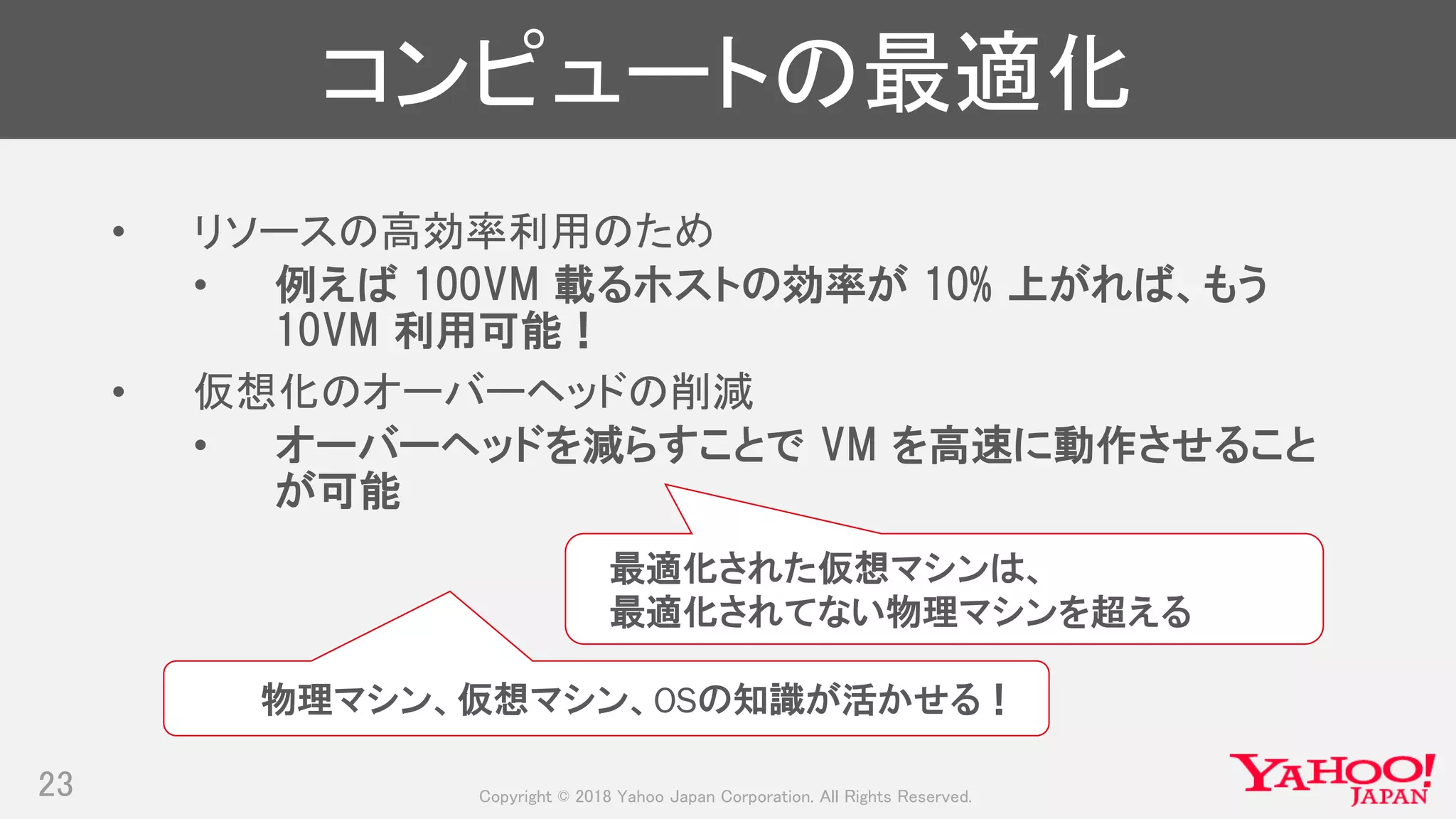 Copyright © 2018 Yahoo Japan Corporation. All Rights Reserved.
コンピュートの最適化
• リソースの高効率利用のため
• 例えば 100VM 載るホストの効率が 10% 上がれば、もう
10VM 利用可能！
• 仮想化のオーバーヘッドの削減
• オーバーヘッドを減らすことで VM を高速に動作させること
が可能
23
最適化された仮想マシンは、
最適化されてない物理マシンを超える
物理マシン、仮想マシン、OSの知識が活かせる！
 