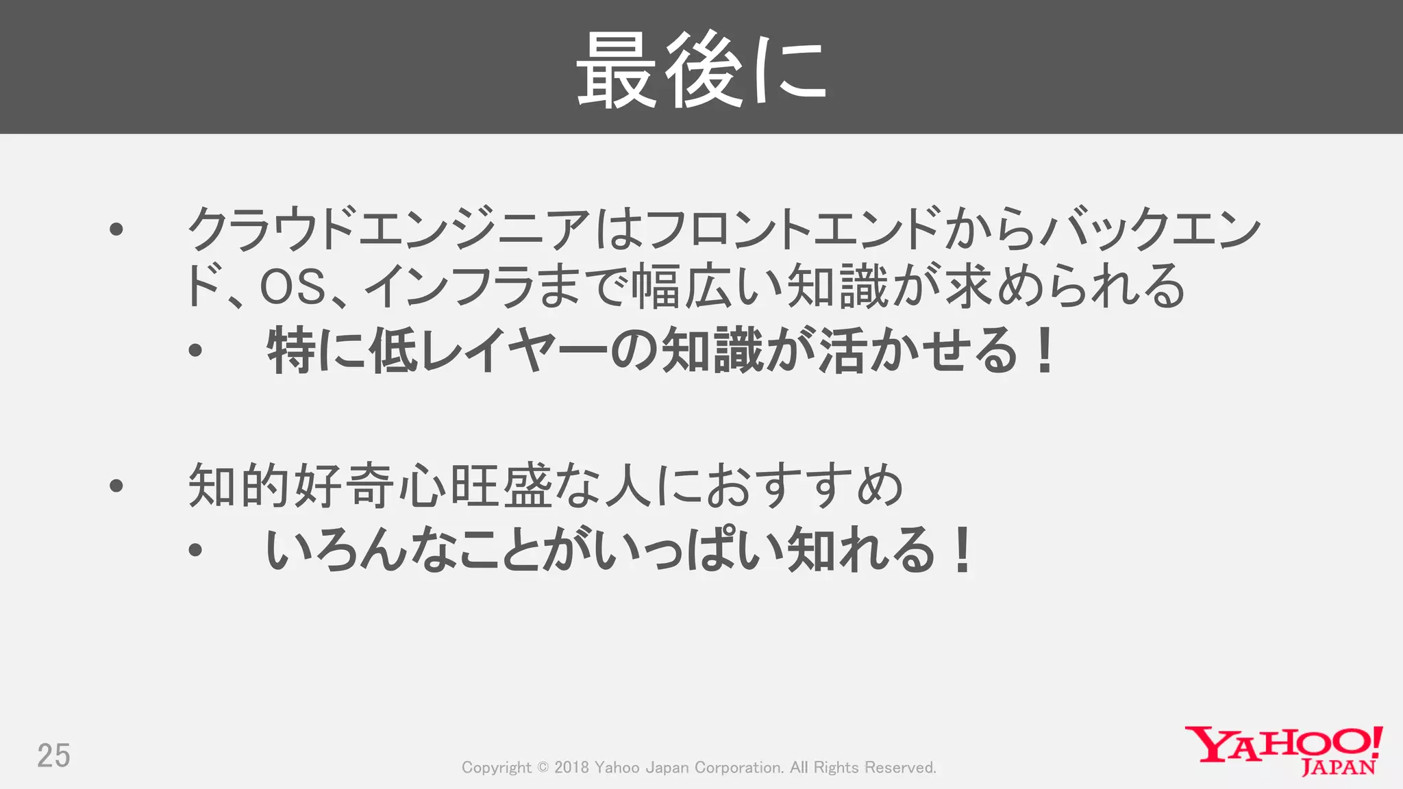 Copyright © 2018 Yahoo Japan Corporation. All Rights Reserved.
最後に
• クラウドエンジニアはフロントエンドからバックエン
ド、OS、インフラまで幅広い知識が求められる
• 特に低レイヤーの知識が活かせる！
• 知的好奇心旺盛な人におすすめ
• いろんなことがいっぱい知れる！
25
 