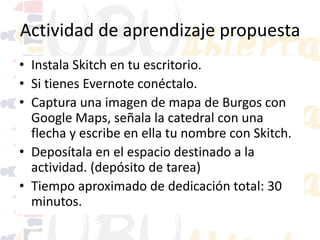 Actividad de aprendizaje propuesta
• Instala Skitch en tu escritorio.
• Si tienes Evernote conéctalo.
• Captura una imagen de mapa de Burgos con
Google Maps, señala la catedral con una
flecha y escribe en ella tu nombre con Skitch.
• Deposítala en el espacio destinado a la
actividad. (depósito de tarea)
• Tiempo aproximado de dedicación total: 30
minutos.

 