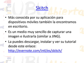 Skitch
• Más conocida por su aplicación para
dispositivos móviles también la encontramos
en escritorio.
• Es un medio muy sencillo de capturar una
imagen e ilustrarla (similar a JING).
• La puedes descargar, instalar y ver su tutorial
desde este enlace:
http://evernote.com/intl/es/skitch/

 