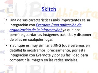 Skitch
• Una de sus características más importantes es su
integración con Evernote (una aplicación de
organización de la información) ya que nos
permite guardar las imágenes tratadas y disponer
de ellas en cualquier lugar.
• Y aunque es muy similar a JING (que veremos en
detalle) la mostramos, precisamente, por esta
integración con Evernote y por su facilidad para
compartir la imagen en las redes sociales.

 