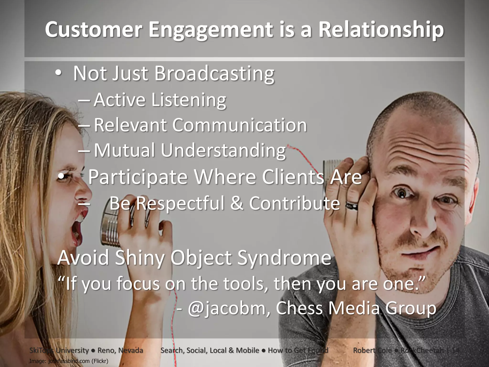 Customer Engagement is a Relationship
          • Not Just Broadcasting
                   – Active Listening
                   – Relevant Communication
                   – Mutual Understanding
           • Participate Where Clients Are
                   – Be Respectful & Contribute

           Avoid Shiny Object Syndrome
           “If you focus on the tools, then you are one.”
                          - @jacobm, Chess Media Group
SkiTops University ● Reno, Nevada   Search, Social, Local & Mobile ● How to Get Found   Robert Cole ● RockCheetah | 14
Image: joshfassbind.com (Flickr)
 