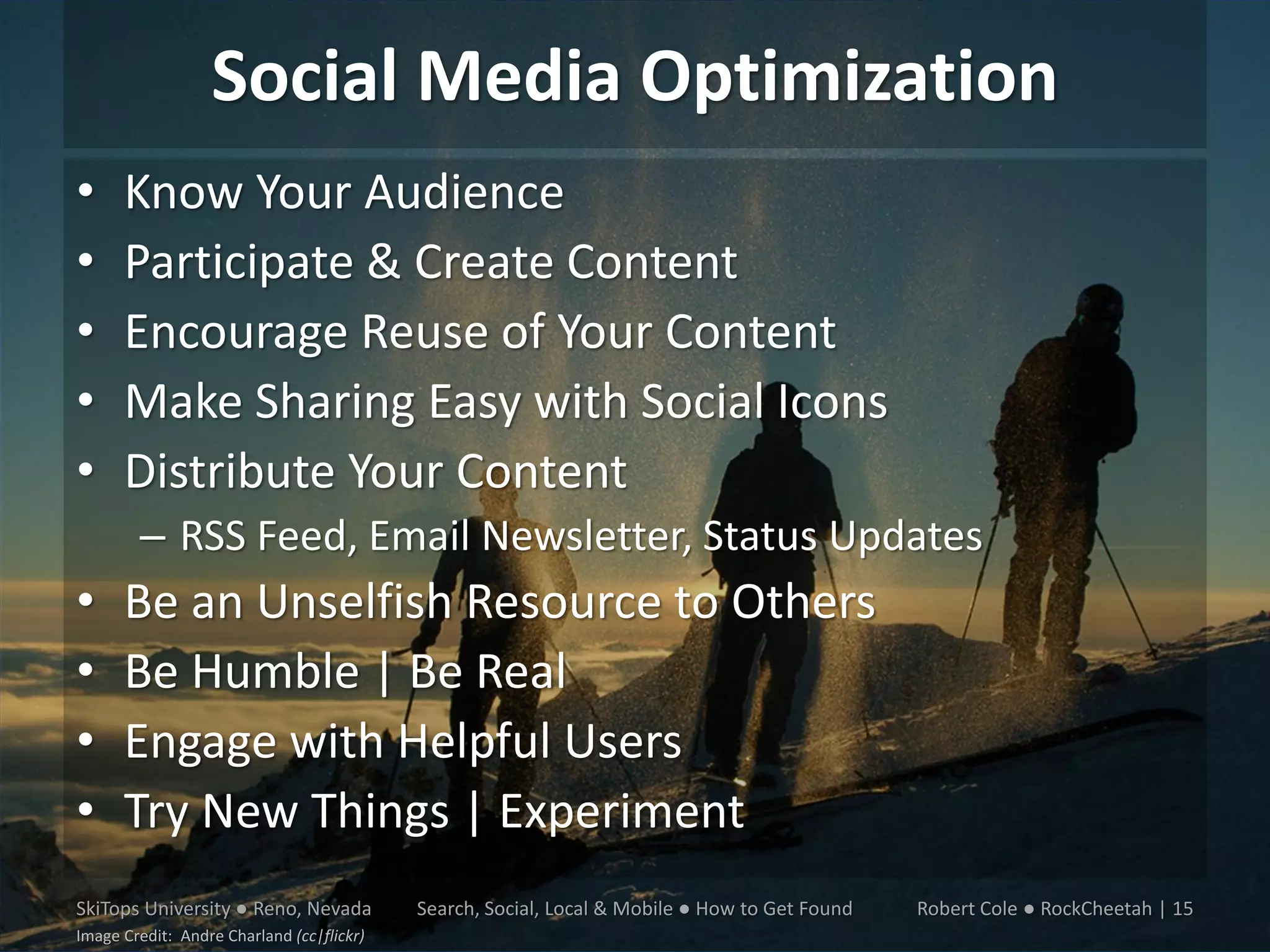 Social Media Optimization
•     Know Your Audience
•     Participate & Create Content
•     Encourage Reuse of Your Content
•     Make Sharing Easy with Social Icons
•     Distribute Your Content
        – RSS Feed, Email Newsletter, Status Updates
•     Be an Unselfish Resource to Others
•     Be Humble | Be Real
•     Engage with Helpful Users
•     Try New Things | Experiment
SkiTops University ● Reno, Nevada          Search, Social, Local & Mobile ● How to Get Found   Robert Cole ● RockCheetah | 15
Image Credit: Andre Charland (cc|flickr)
 