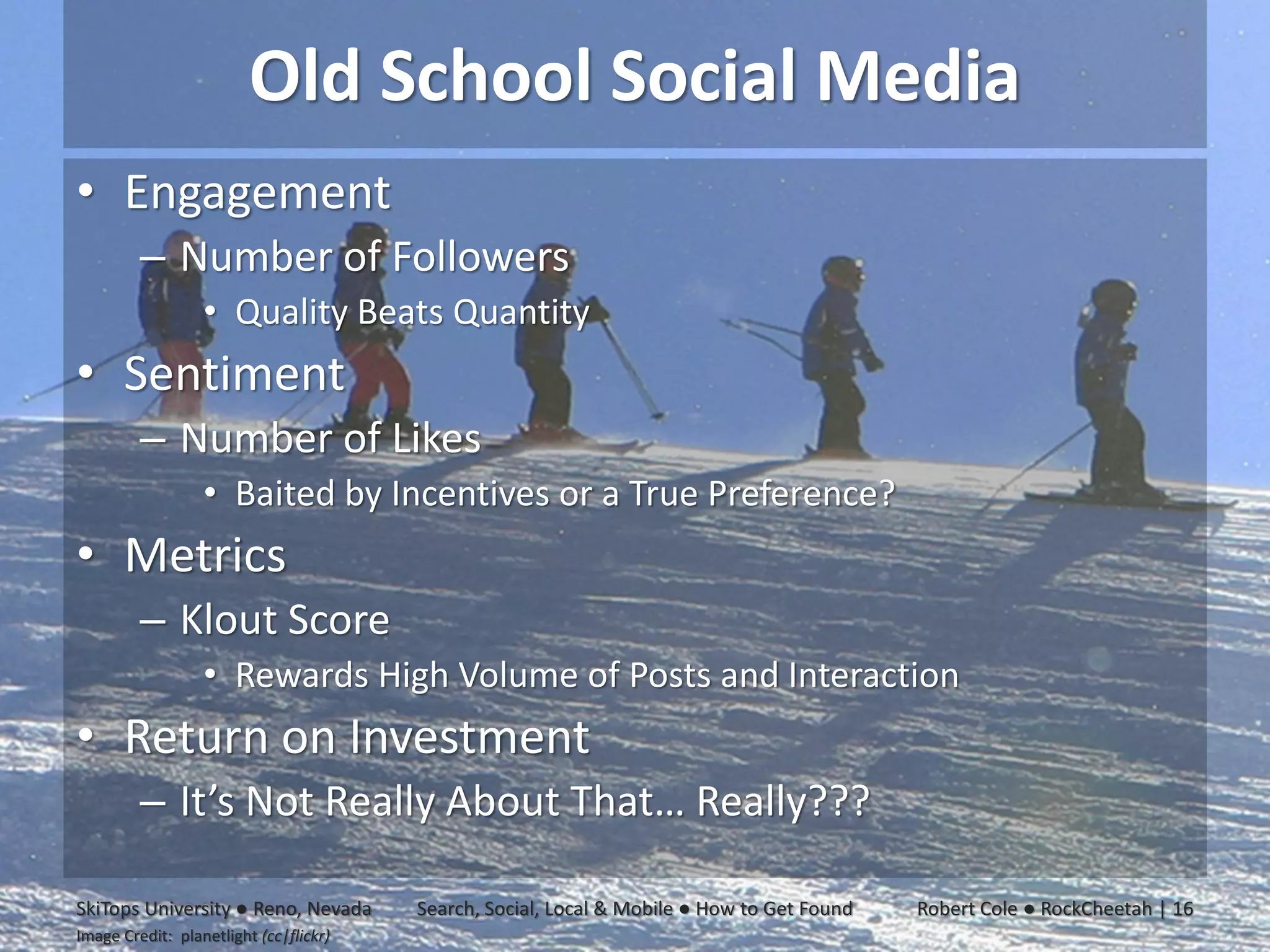 Old School Social Media
• Engagement
         – Number of Followers
                  • Quality Beats Quantity
• Sentiment
         – Number of Likes
                  • Baited by Incentives or a True Preference?
• Metrics
         – Klout Score
                  • Rewards High Volume of Posts and Interaction
• Return on Investment
         – It’s Not Really About That… Really???

SkiTops University ● Reno, Nevada       Search, Social, Local & Mobile ● How to Get Found   Robert Cole ● RockCheetah | 16
Image Credit: planetlight (cc|flickr)
 