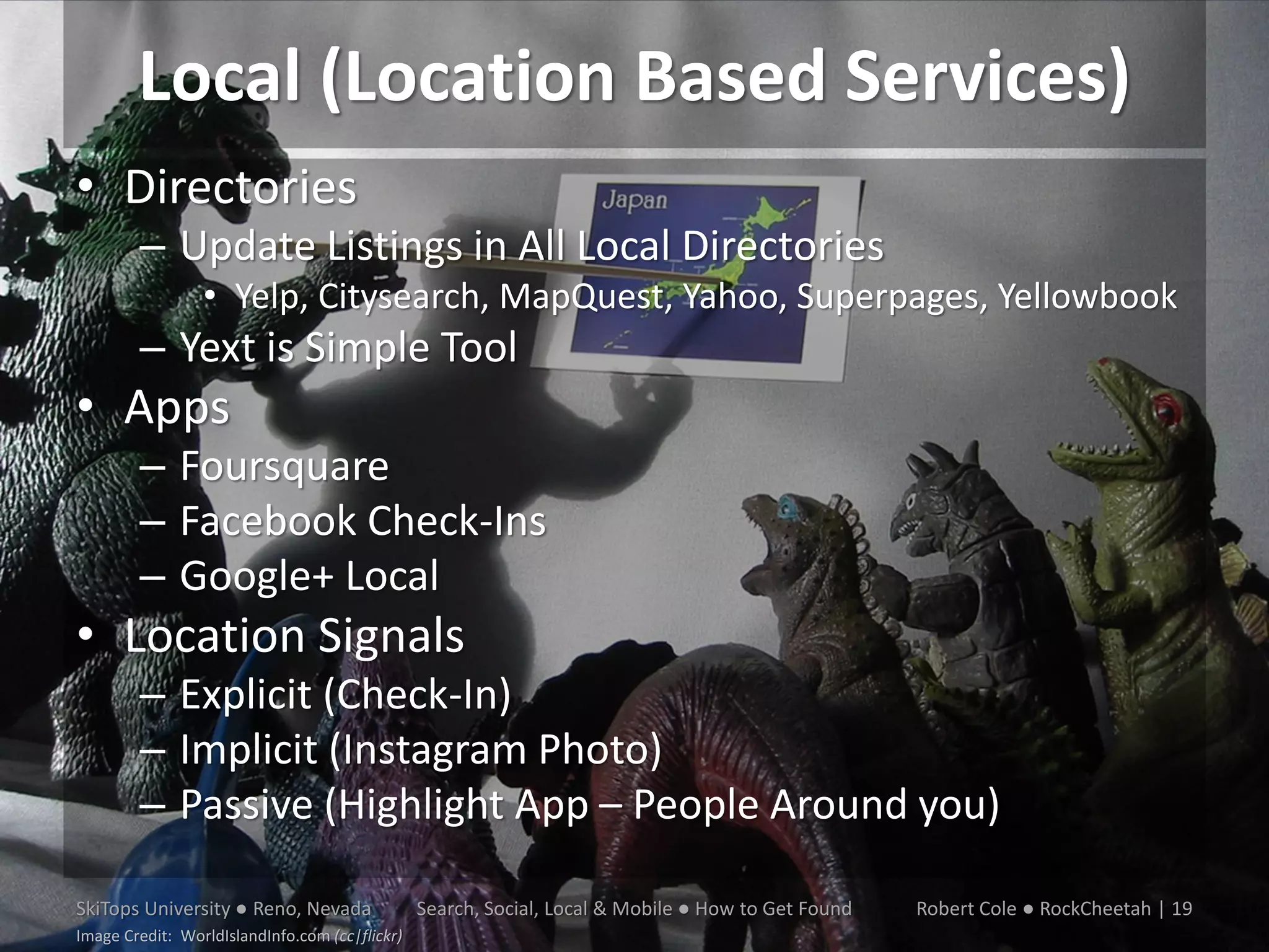 Local (Location Based Services)
• Directories
        – Update Listings in All Local Directories
                 • Yelp, Citysearch, MapQuest, Yahoo, Superpages, Yellowbook
        – Yext is Simple Tool
• Apps
        – Foursquare
        – Facebook Check-Ins
        – Google+ Local
• Location Signals
        – Explicit (Check-In)
        – Implicit (Instagram Photo)
        – Passive (Highlight App – People Around you)

SkiTops University ● Reno, Nevada               Search, Social, Local & Mobile ● How to Get Found   Robert Cole ● RockCheetah | 19
Image Credit: WorldIslandInfo.com (cc|flickr)
 