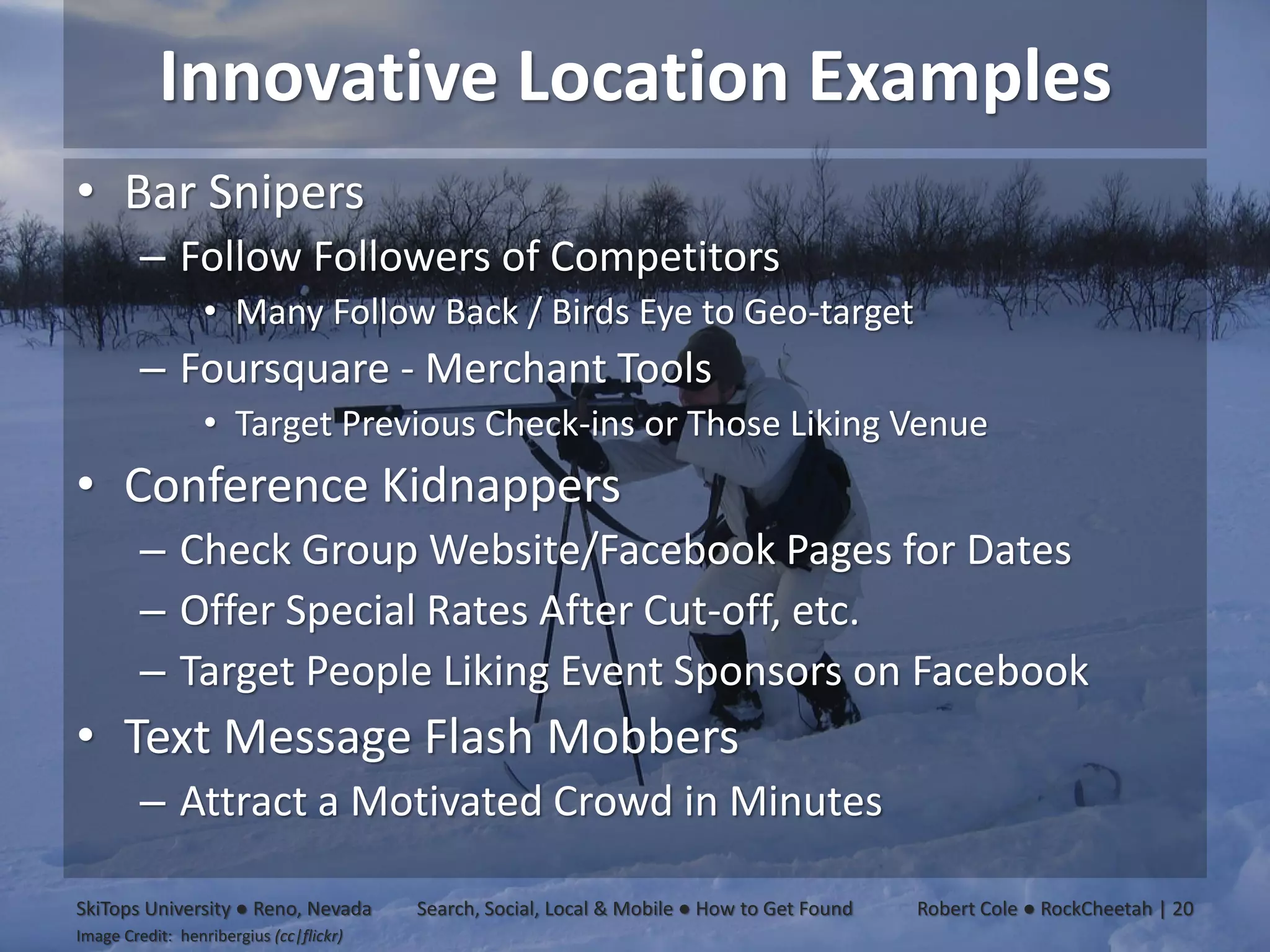 Innovative Location Examples
• Bar Snipers
         – Follow Followers of Competitors
                  • Many Follow Back / Birds Eye to Geo-target
         – Foursquare - Merchant Tools
                  • Target Previous Check-ins or Those Liking Venue
• Conference Kidnappers
         – Check Group Website/Facebook Pages for Dates
         – Offer Special Rates After Cut-off, etc.
         – Target People Liking Event Sponsors on Facebook
• Text Message Flash Mobbers
         – Attract a Motivated Crowd in Minutes

SkiTops University ● Reno, Nevada        Search, Social, Local & Mobile ● How to Get Found   Robert Cole ● RockCheetah | 20
Image Credit: henribergius (cc|flickr)
 