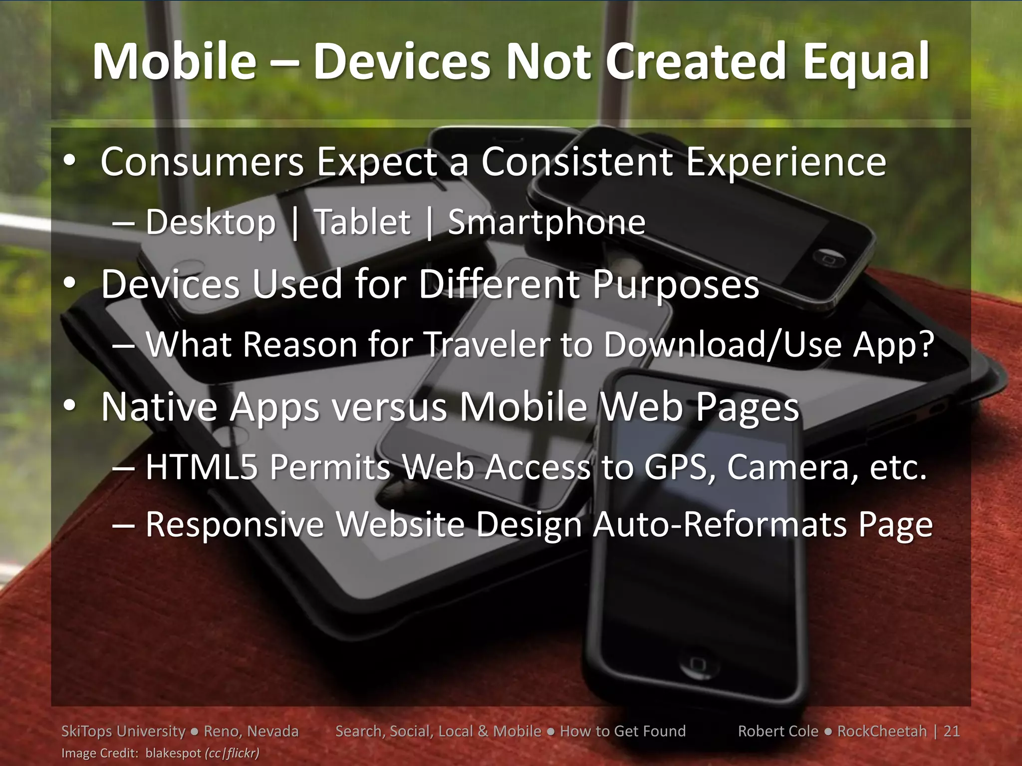 Mobile – Devices Not Created Equal
• Consumers Expect a Consistent Experience
         – Desktop | Tablet | Smartphone
• Devices Used for Different Purposes
         – What Reason for Traveler to Download/Use App?
• Native Apps versus Mobile Web Pages
         – HTML5 Permits Web Access to GPS, Camera, etc.
         – Responsive Website Design Auto-Reformats Page




SkiTops University ● Reno, Nevada     Search, Social, Local & Mobile ● How to Get Found   Robert Cole ● RockCheetah | 21
Image Credit: blakespot (cc|flickr)
 