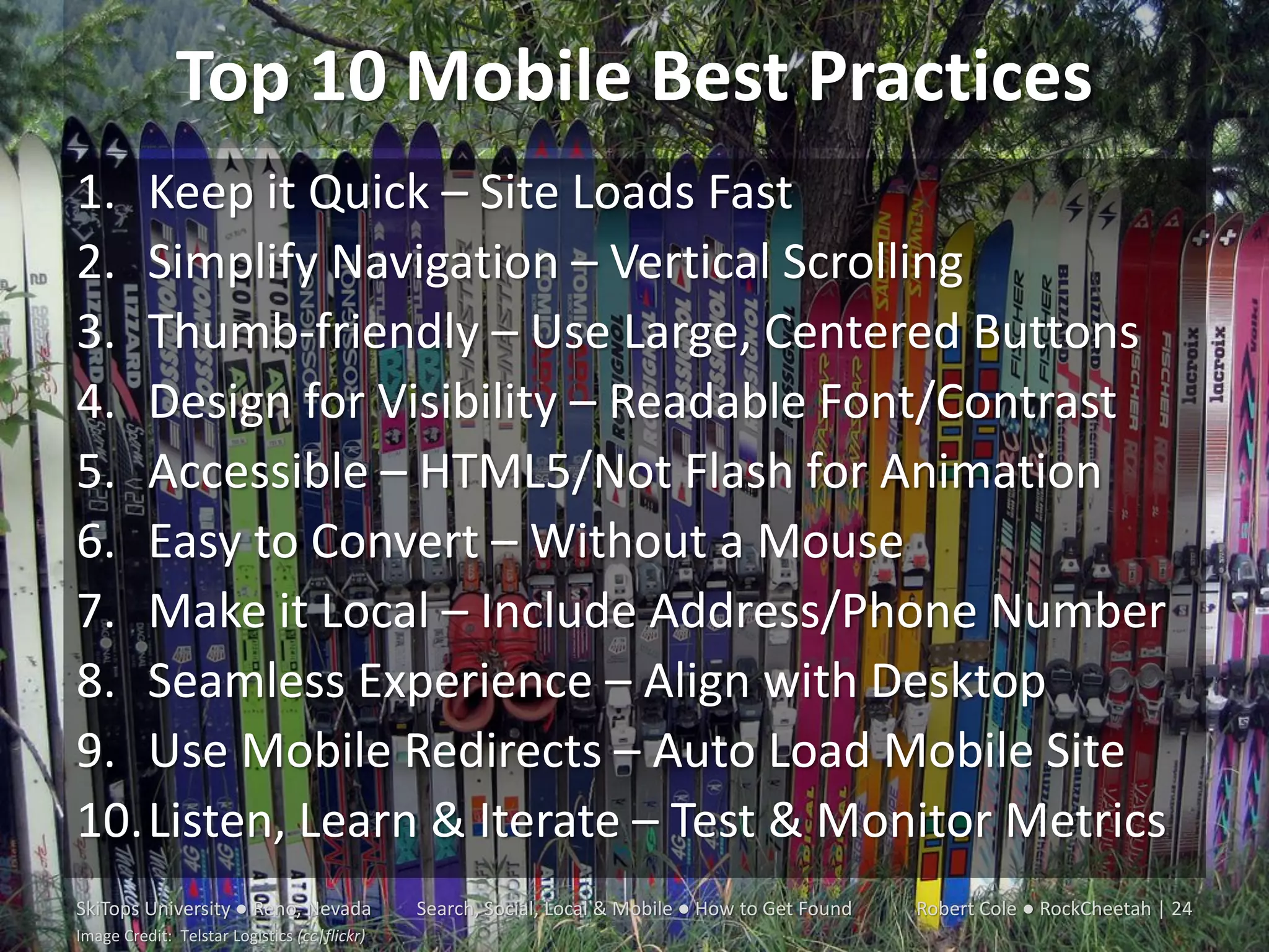 Top 10 Mobile Best Practices
1. Keep it Quick – Site Loads Fast
2. Simplify Navigation – Vertical Scrolling
3. Thumb-friendly – Use Large, Centered Buttons
4. Design for Visibility – Readable Font/Contrast
5. Accessible – HTML5/Not Flash for Animation
6. Easy to Convert – Without a Mouse
7. Make it Local – Include Address/Phone Number
8. Seamless Experience – Align with Desktop
9. Use Mobile Redirects – Auto Load Mobile Site
10.Listen, Learn & Iterate – Test & Monitor Metrics
SkiTops University ● Reno, Nevada             Search, Social, Local & Mobile ● How to Get Found   Robert Cole ● RockCheetah | 24
Image Credit: Telstar Logistics (cc|flickr)
 