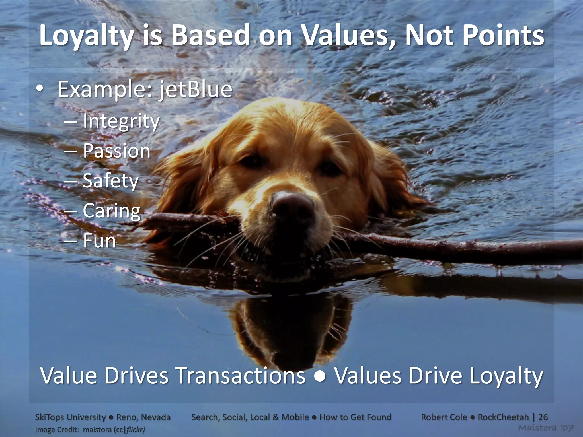 Loyalty is Based on Values, Not Points
• Example: jetBlue
         – Integrity
         – Passion
         – Safety
         – Caring
         – Fun




 Value Drives Transactions ● Values Drive Loyalty
SkiTops University ● Reno, Nevada    Search, Social, Local & Mobile ● How to Get Found   Robert Cole ● RockCheetah | 26
Image Credit: maistora (cc|flickr)
 
