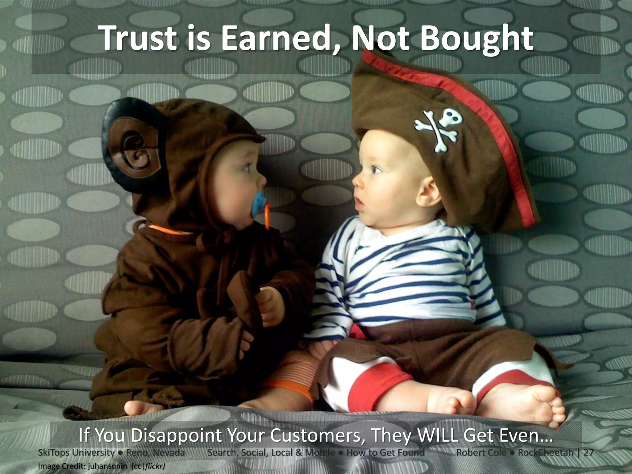 Trust is Earned, Not Bought




           If You Disappoint Your Customers, They WILL Get Even…
SkiTops University ● Reno, Nevada      Search, Social, Local & Mobile ● How to Get Found   Robert Cole ● RockCheetah | 27
Image Credit: juhansonin (cc|flickr)
 