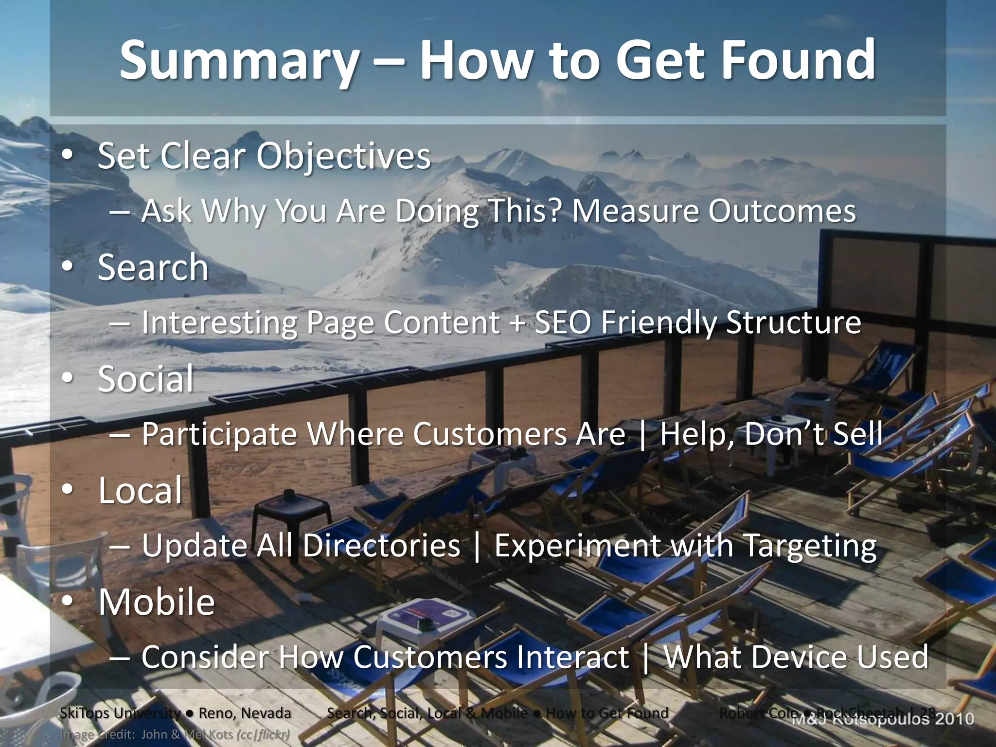 Summary – How to Get Found
• Set Clear Objectives
        – Ask Why You Are Doing This? Measure Outcomes
• Search
        – Interesting Page Content + SEO Friendly Structure
• Social
        – Participate Where Customers Are | Help, Don’t Sell
• Local
        – Update All Directories | Experiment with Targeting
• Mobile
        – Consider How Customers Interact | What Device Used
SkiTops University ● Reno, Nevada           Search, Social, Local & Mobile ● How to Get Found   Robert Cole ● RockCheetah | 28
Image Credit: John & Mel Kots (cc|flickr)
 