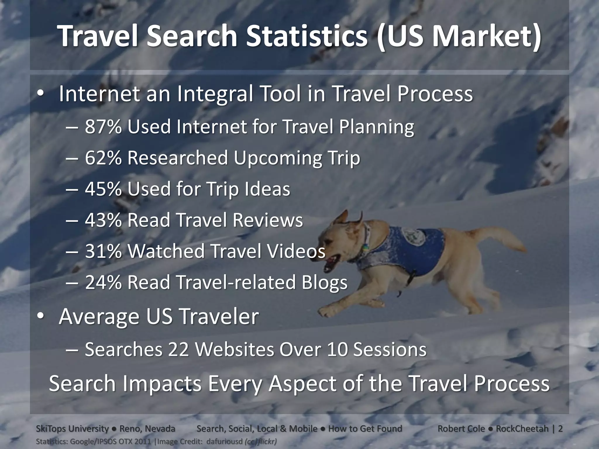 Travel Search Statistics (US Market)
• Internet an Integral Tool in Travel Process
        –     87% Used Internet for Travel Planning
        –     62% Researched Upcoming Trip
        –     45% Used for Trip Ideas
        –     43% Read Travel Reviews
        –     31% Watched Travel Videos
        –     24% Read Travel-related Blogs
• Average US Traveler
        – Searches 22 Websites Over 10 Sessions
   Search Impacts Every Aspect of the Travel Process
SkiTops University ● Reno, Nevada              Search, Social, Local & Mobile ● How to Get Found   Robert Cole ● RockCheetah | 2
Statistics: Google/IPSOS OTX 2011 |Image Credit: dafuriousd (cc|flickr)
 