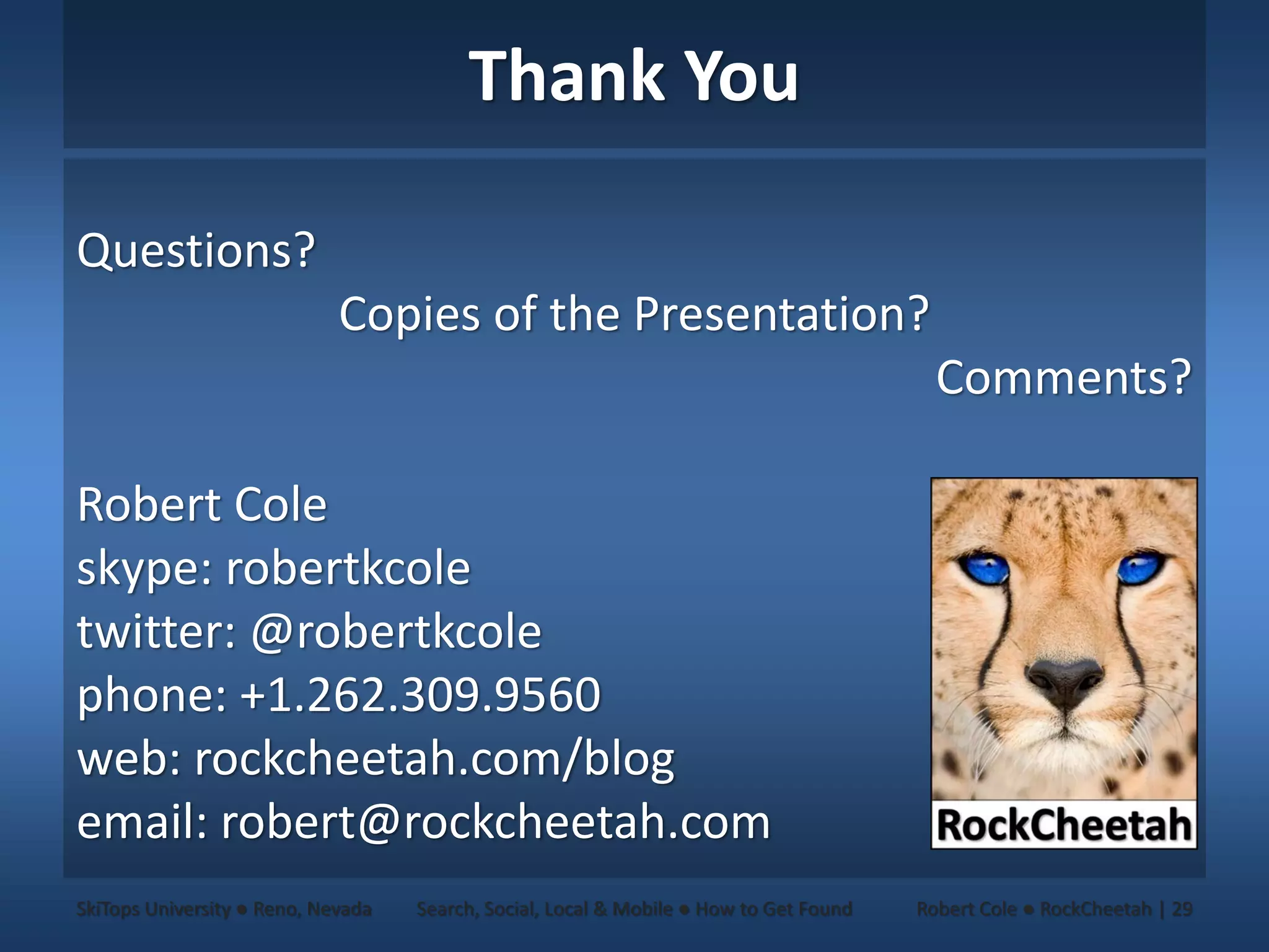 Thank You

Questions?
                             Copies of the Presentation?
                                                                                          Comments?

Robert Cole
skype: robertkcole
twitter: @robertkcole
phone: +1.262.309.9560
web: rockcheetah.com/blog
email: robert@rockcheetah.com
SkiTops University ● Reno, Nevada   Search, Social, Local & Mobile ● How to Get Found   Robert Cole ● RockCheetah | 29
 