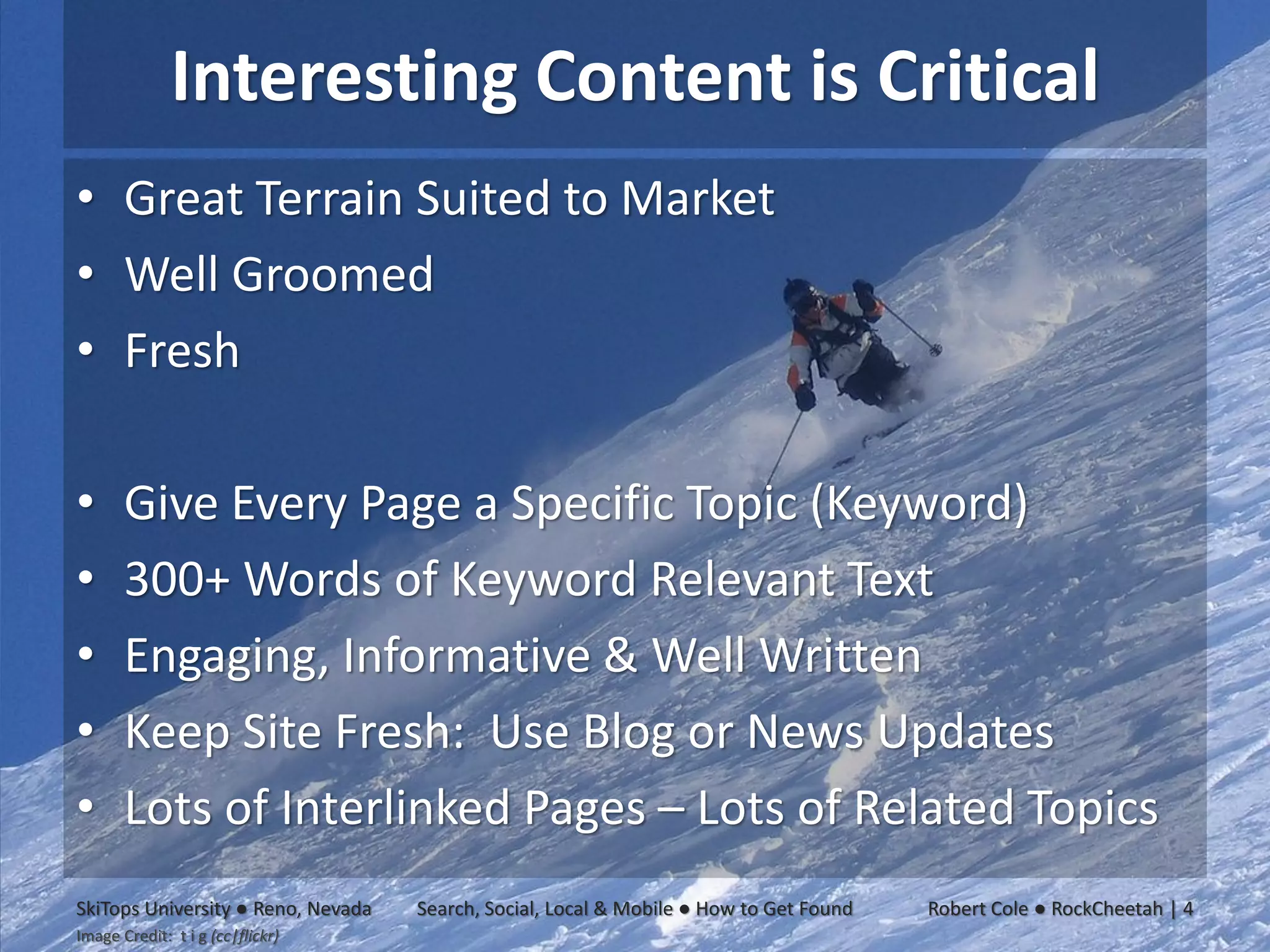 Interesting Content is Critical
• Great Terrain Suited to Market
• Well Groomed
• Fresh

•      Give Every Page a Specific Topic (Keyword)
•      300+ Words of Keyword Relevant Text
•      Engaging, Informative & Well Written
•      Keep Site Fresh: Use Blog or News Updates
•      Lots of Interlinked Pages – Lots of Related Topics
SkiTops University ● Reno, Nevada   Search, Social, Local & Mobile ● How to Get Found   Robert Cole ● RockCheetah | 4
Image Credit: t i g (cc|flickr)
 