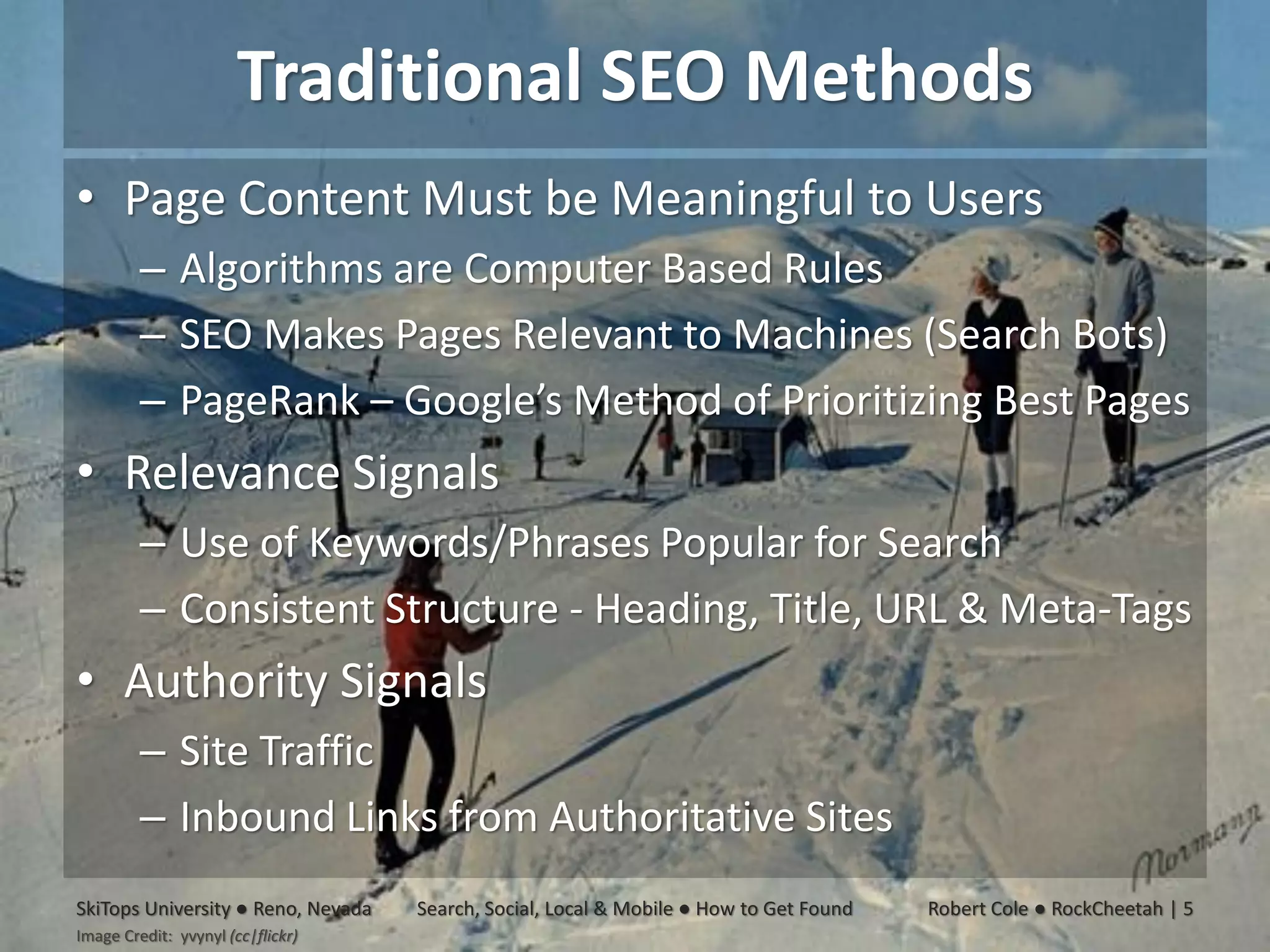Traditional SEO Methods
• Page Content Must be Meaningful to Users
         – Algorithms are Computer Based Rules
         – SEO Makes Pages Relevant to Machines (Search Bots)
         – PageRank – Google’s Method of Prioritizing Best Pages
• Relevance Signals
         – Use of Keywords/Phrases Popular for Search
         – Consistent Structure - Heading, Title, URL & Meta-Tags
• Authority Signals
         – Site Traffic
         – Inbound Links from Authoritative Sites
SkiTops University ● Reno, Nevada   Search, Social, Local & Mobile ● How to Get Found   Robert Cole ● RockCheetah | 5
Image Credit: yvynyl (cc|flickr)
 