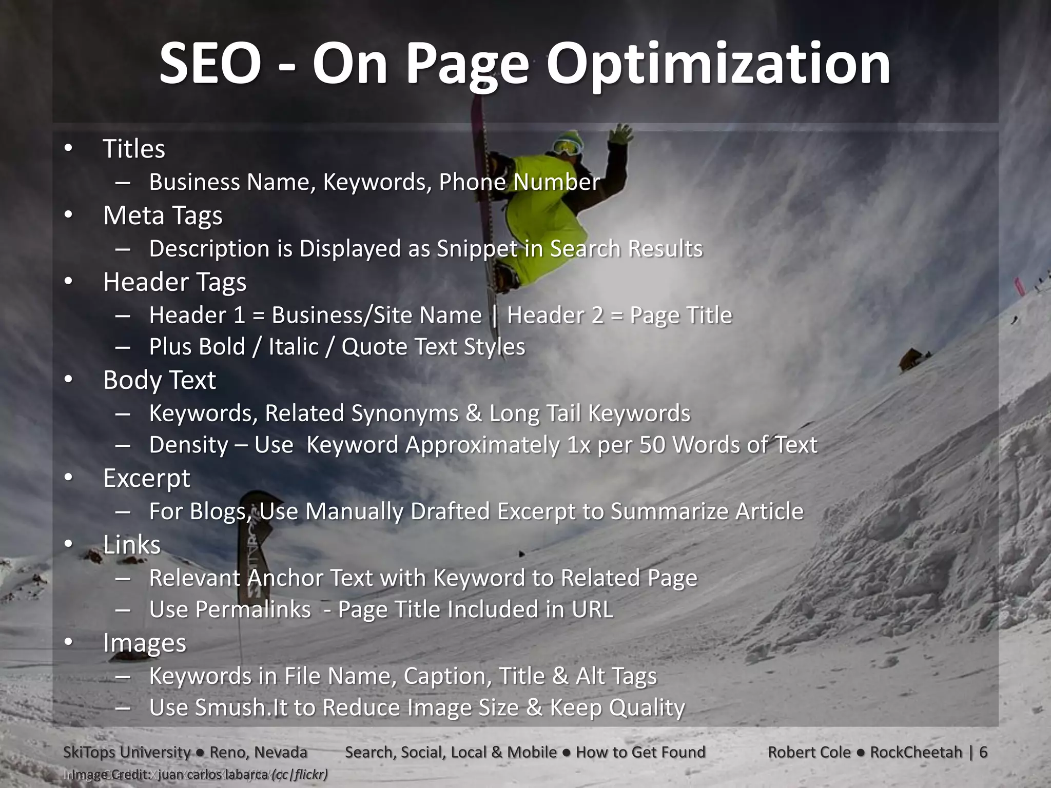 SEO - On Page Optimization
• Titles
         – Business Name, Keywords, Phone Number
• Meta Tags
         – Description is Displayed as Snippet in Search Results
• Header Tags
         – Header 1 = Business/Site Name | Header 2 = Page Title
         – Plus Bold / Italic / Quote Text Styles
• Body Text
         – Keywords, Related Synonyms & Long Tail Keywords
         – Density – Use Keyword Approximately 1x per 50 Words of Text
• Excerpt
         – For Blogs, Use Manually Drafted Excerpt to Summarize Article
• Links
         – Relevant Anchor Text with Keyword to Related Page
         – Use Permalinks - Page Title Included in URL
• Images
         – Keywords in File Name, Caption, Title & Alt Tags
         – Use Smush.It to Reduce Image Size & Keep Quality
SkiTops University ● Reno, Nevada                Search, Social, Local & Mobile ● How to Get Found   Robert Cole ● RockCheetah | 6
 Image Credit: juan carlos labarca (cc|flickr)
Image Credit: XXXXXXXXXXXX (flickr)
 