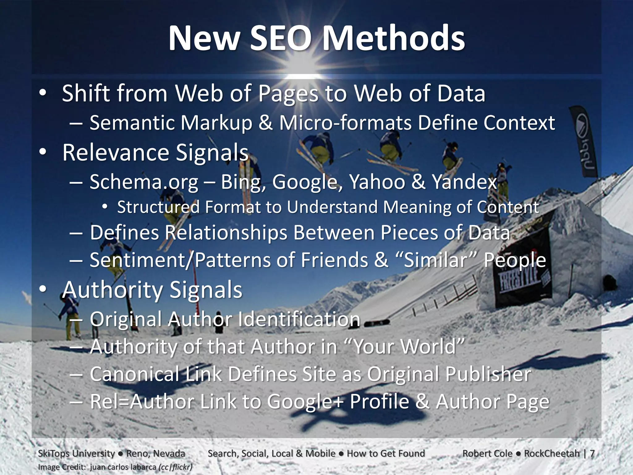 New SEO Methods
• Shift from Web of Pages to Web of Data
         – Semantic Markup & Micro-formats Define Context
• Relevance Signals
         – Schema.org – Bing, Google, Yahoo & Yandex
                  • Structured Format to Understand Meaning of Content
         – Defines Relationships Between Pieces of Data
         – Sentiment/Patterns of Friends & “Similar” People
• Authority Signals
         –     Original Author Identification
         –     Authority of that Author in “Your World”
         –     Canonical Link Defines Site as Original Publisher
         –     Rel=Author Link to Google+ Profile & Author Page

SkiTops University ● Reno, Nevada               Search, Social, Local & Mobile ● How to Get Found   Robert Cole ● RockCheetah | 7
Image Credit: juan carlos labarca (cc|flickr)
 