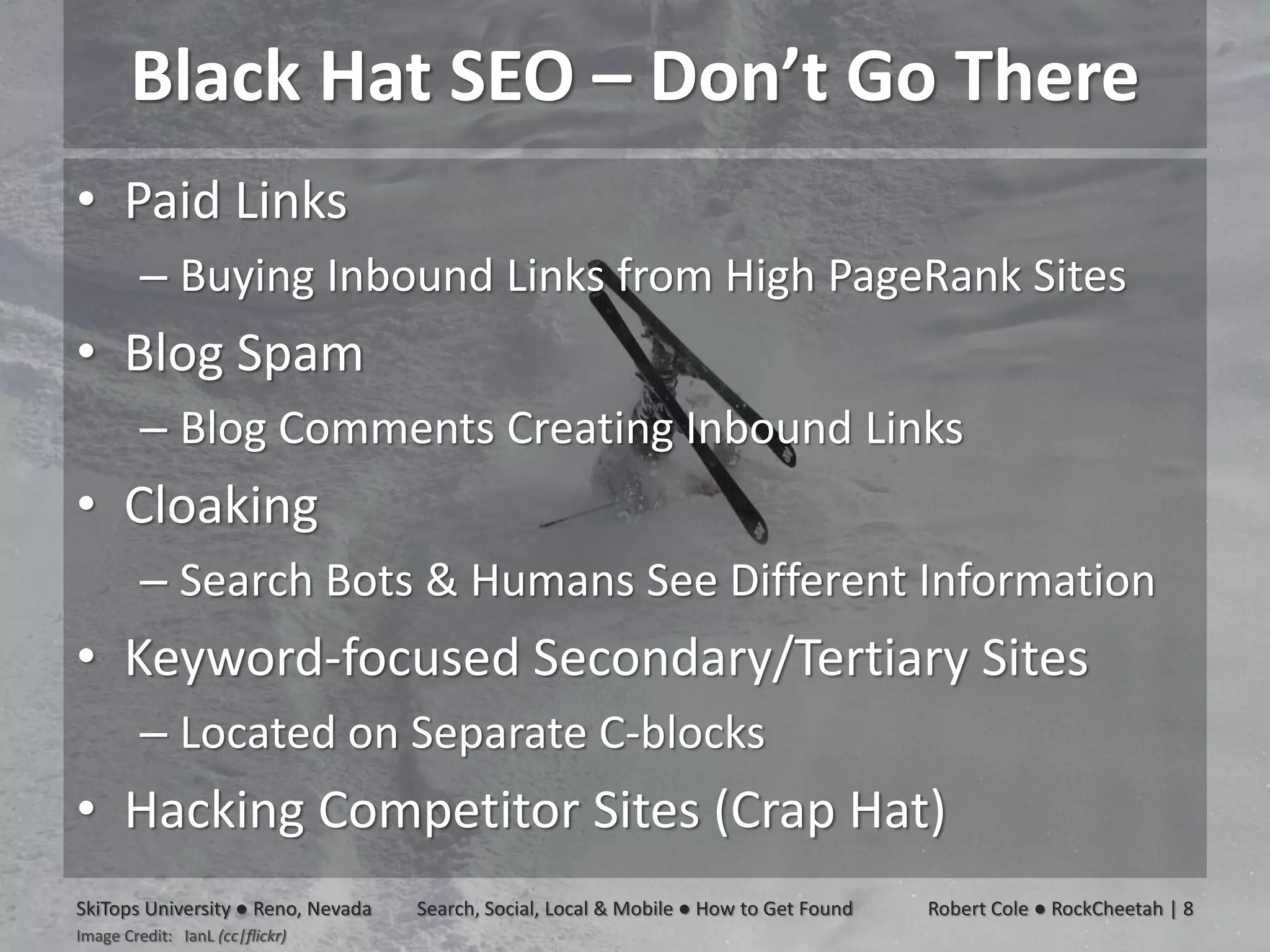 Black Hat SEO – Don’t Go There
• Paid Links
         – Buying Inbound Links from High PageRank Sites
• Blog Spam
         – Blog Comments Creating Inbound Links
• Cloaking
         – Search Bots & Humans See Different Information
• Keyword-focused Secondary/Tertiary Sites
         – Located on Separate C-blocks
• Hacking Competitor Sites (Crap Hat)
SkiTops University ● Reno, Nevada   Search, Social, Local & Mobile ● How to Get Found   Robert Cole ● RockCheetah | 8
Image Credit: IanL (cc|flickr)
 